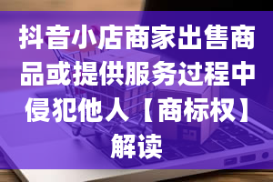 抖音小店商家出售商品或提供服务过程中侵犯他人【商标权】解读