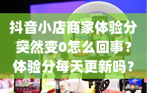 抖音小店商家体验分突然变0怎么回事？体验分每天更新吗？