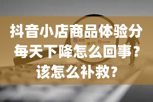 抖音小店商品体验分每天下降怎么回事？该怎么补救？