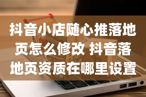 抖音小店随心推落地页怎么修改 抖音落地页资质在哪里设置