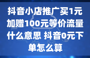 抖音小店推广买1元加赠100元等价流量什么意思 抖音0元下单怎么算