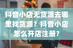 抖音小店无货源去哪里找货源？抖音小店怎么开店注册？