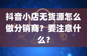 抖音小店无货源怎么做分销商？要注意什么？