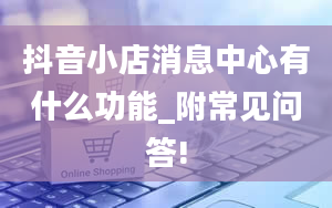 抖音小店消息中心有什么功能_附常见问答!