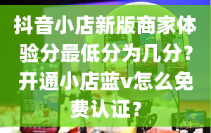 抖音小店新版商家体验分最低分为几分？开通小店蓝v怎么免费认证？