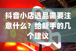 抖音小店选品需要注意什么？给新手的几个建议