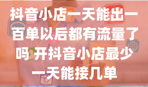 抖音小店一天能出一百单以后都有流量了吗 开抖音小店最少一天能接几单