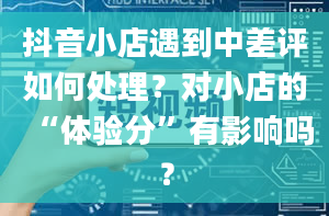 抖音小店遇到中差评如何处理？对小店的“体验分”有影响吗？