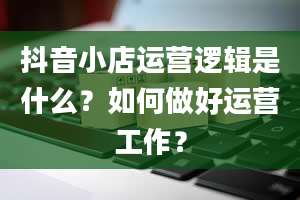 抖音小店运营逻辑是什么？如何做好运营工作？