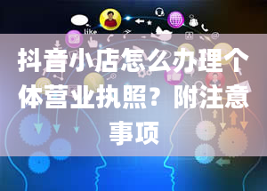 抖音小店怎么办理个体营业执照？附注意事项