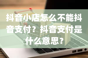 抖音小店怎么不能抖音支付？抖音支付是什么意思？