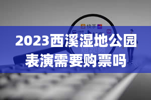 2023西溪湿地公园表演需要购票吗