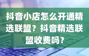 抖音小店怎么开通精选联盟？抖音精选联盟收费吗？