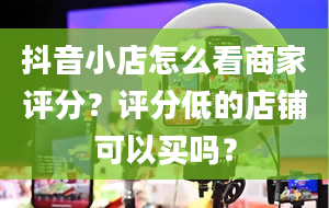 抖音小店怎么看商家评分？评分低的店铺可以买吗？