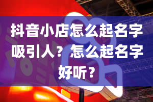 抖音小店怎么起名字吸引人？怎么起名字好听？