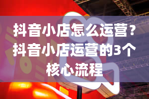 抖音小店怎么运营？抖音小店运营的3个核心流程