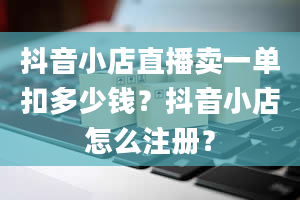 抖音小店直播卖一单扣多少钱？抖音小店怎么注册？