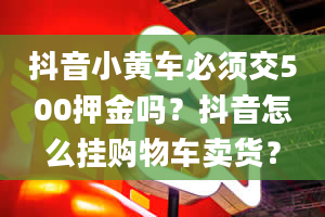 抖音小黄车必须交500押金吗？抖音怎么挂购物车卖货？