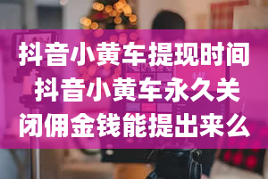 抖音小黄车提现时间 抖音小黄车永久关闭佣金钱能提出来么