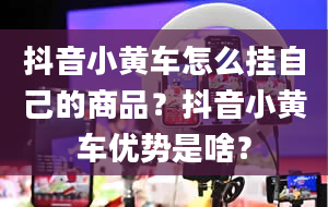 抖音小黄车怎么挂自己的商品？抖音小黄车优势是啥？