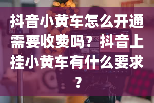 抖音小黄车怎么开通需要收费吗？抖音上挂小黄车有什么要求？