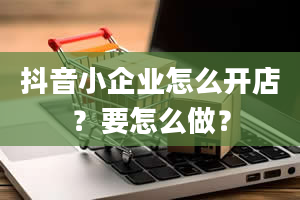 抖音小企业怎么开店？要怎么做？