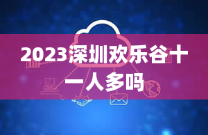 2023深圳欢乐谷十一人多吗