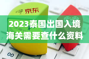 2023泰国出国入境海关需要查什么资料