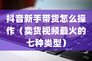 抖音新手带货怎么操作（卖货视频最火的七种类型）