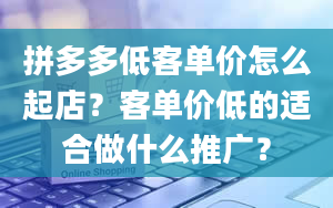 拼多多低客单价怎么起店？客单价低的适合做什么推广？