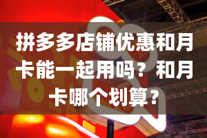 拼多多店铺优惠和月卡能一起用吗？和月卡哪个划算？