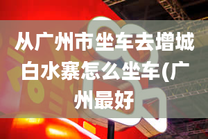 从广州市坐车去增城白水寨怎么坐车(广州最好