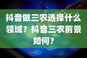 抖音做三农选择什么领域？抖音三农前景如何？