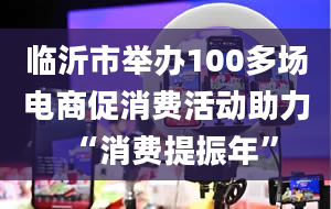 临沂市举办100多场电商促消费活动助力“消费提振年”