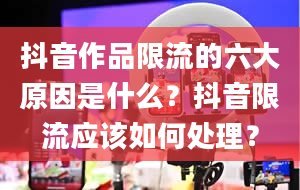 抖音作品限流的六大原因是什么？抖音限流应该如何处理？