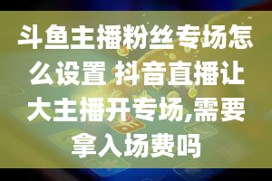 斗鱼主播粉丝专场怎么设置 抖音直播让大主播开专场,需要拿入场费吗