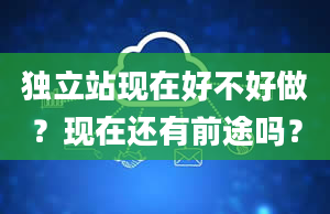 独立站现在好不好做？现在还有前途吗？