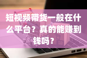 短视频带货一般在什么平台？真的能赚到钱吗？