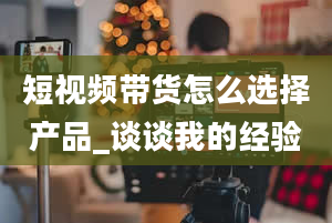 短视频带货怎么选择产品_谈谈我的经验