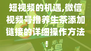 短视频的机遇,微信视频号撸养生茶添加链接的详细操作方法！