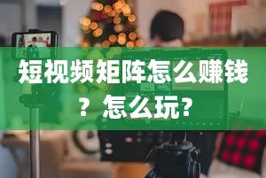 短视频矩阵怎么赚钱？怎么玩？