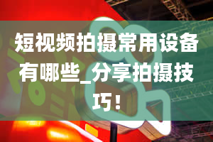 短视频拍摄常用设备有哪些_分享拍摄技巧！