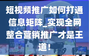 短视频推广如何打通信息矩阵_实现全网整合营销推广才是王道！