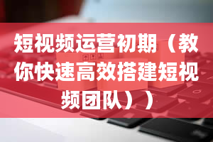 短视频运营初期（教你快速高效搭建短视频团队））