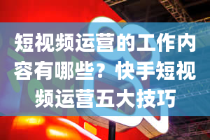 短视频运营的工作内容有哪些？快手短视频运营五大技巧