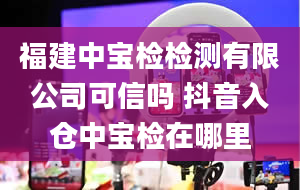 福建中宝检检测有限公司可信吗 抖音入仓中宝检在哪里