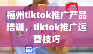 福州tiktok推广产品培训，tiktok推广运营技巧