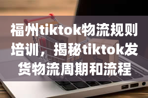 福州tiktok物流规则培训，揭秘tiktok发货物流周期和流程