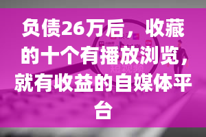 负债26万后，收藏的十个有播放浏览，就有收益的自媒体平台