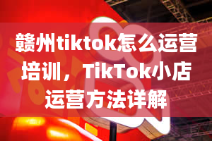 赣州tiktok怎么运营培训，TikTok小店运营方法详解